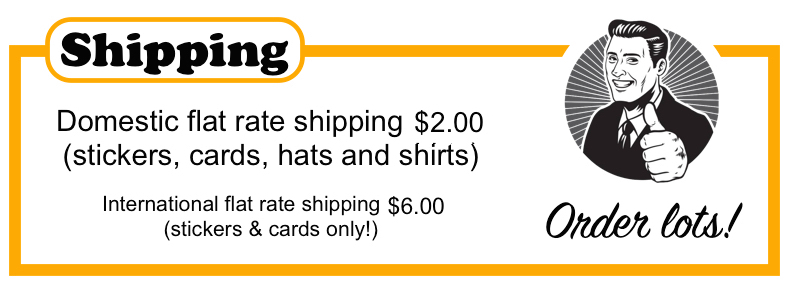 Domestic flat rate shipping $1.95 (stickers, cards, hats and shirts)  International flat rate shipping $4.95 (stickers and cards only) Domestic flat rate shipping $1.95 (stickers, cards, hats and shirts)  International flat rate shipping $4.95 (stickers and cards only) 